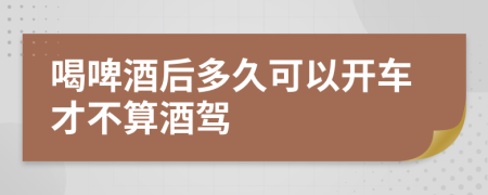 喝啤酒后多久可以开车才不算酒驾