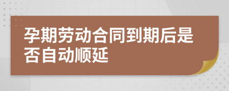 孕期劳动合同到期后是否自动顺延