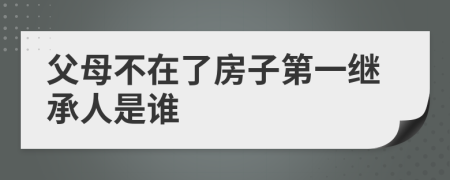 父母不在了房子第一继承人是谁