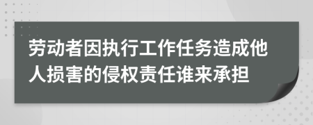 劳动者因执行工作任务造成他人损害的侵权责任谁来承担
