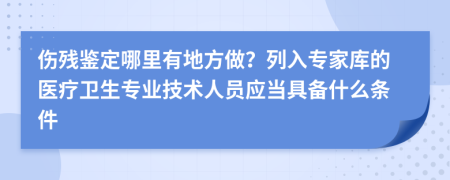 伤残鉴定哪里有地方做？列入专家库的医疗卫生专业技术人员应当具备什么条件