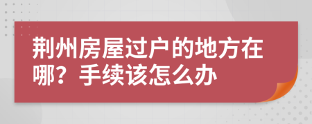 荆州房屋过户的地方在哪？手续该怎么办