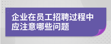 企业在员工招聘过程中应注意哪些问题