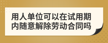 用人单位可以在试用期内随意解除劳动合同吗