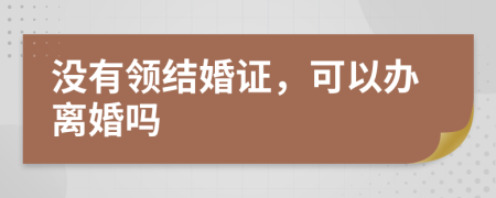 没有领结婚证，可以办离婚吗