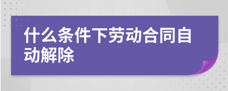 什么条件下劳动合同自动解除