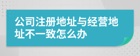 公司注册地址与经营地址不一致怎么办