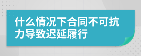 什么情况下合同不可抗力导致迟延履行