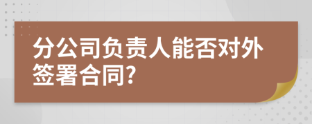 分公司负责人能否对外签署合同?