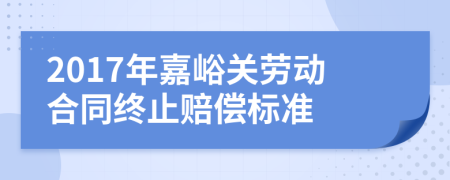 2017年嘉峪关劳动合同终止赔偿标准