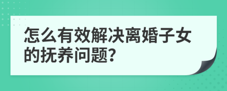 怎么有效解决离婚子女的抚养问题？