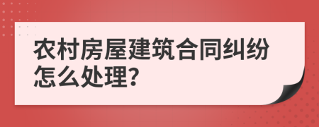 农村房屋建筑合同纠纷怎么处理？