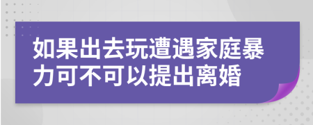 如果出去玩遭遇家庭暴力可不可以提出离婚