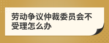 劳动争议仲裁委员会不受理怎么办