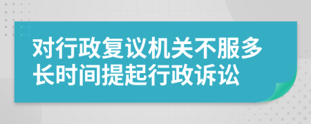 对行政复议机关不服多长时间提起行政诉讼