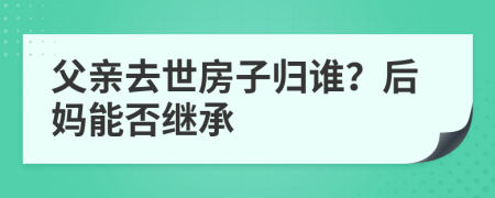 父亲去世房子归谁？后妈能否继承