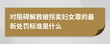 对阻碍解救被拐卖妇女罪的最新处罚标准是什么