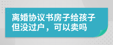 离婚协议书房子给孩子但没过户，可以卖吗