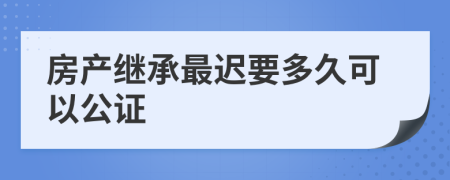 房产继承最迟要多久可以公证