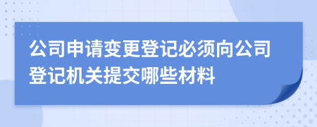 公司申请变更登记必须向公司登记机关提交哪些材料