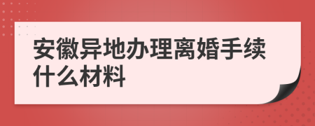 安徽异地办理离婚手续什么材料