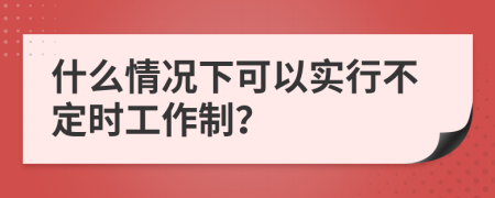 什么情况下可以实行不定时工作制？