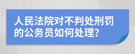 人民法院对不判处刑罚的公务员如何处理？