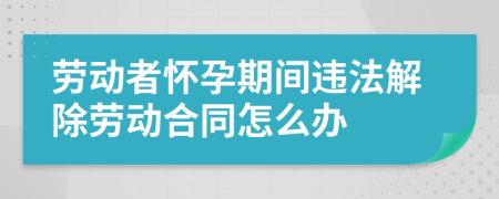 劳动者怀孕期间违法解除劳动合同怎么办