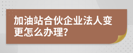 加油站合伙企业法人变更怎么办理？