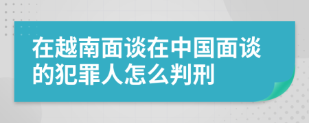 在越南面谈在中国面谈的犯罪人怎么判刑