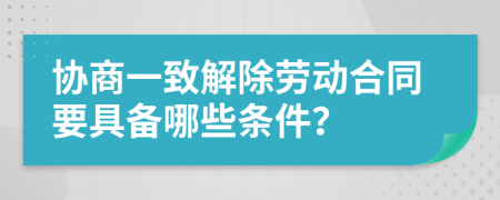 协商一致解除劳动合同要具备哪些条件？