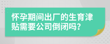 怀孕期间出厂的生育津贴需要公司倒闭吗？