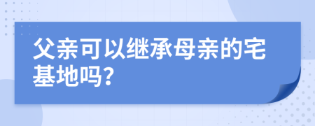 父亲可以继承母亲的宅基地吗？