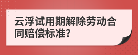 云浮试用期解除劳动合同赔偿标准?