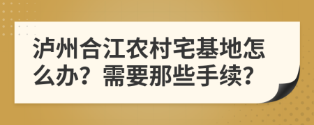 泸州合江农村宅基地怎么办？需要那些手续？