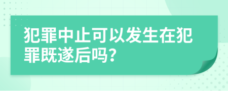 犯罪中止可以发生在犯罪既遂后吗？