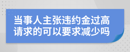 当事人主张违约金过高请求的可以要求减少吗