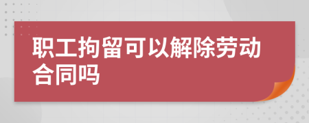 职工拘留可以解除劳动合同吗