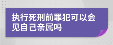 执行死刑前罪犯可以会见自己亲属吗