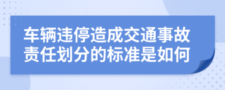 车辆违停造成交通事故责任划分的标准是如何