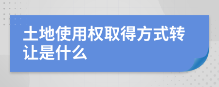 土地使用权取得方式转让是什么