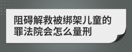 阻碍解救被绑架儿童的罪法院会怎么量刑