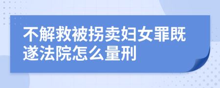 不解救被拐卖妇女罪既遂法院怎么量刑