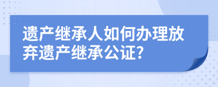 遗产继承人如何办理放弃遗产继承公证?