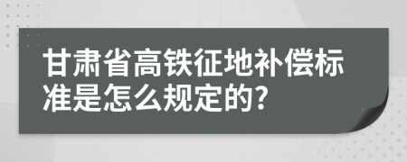 甘肃省高铁征地补偿标准是怎么规定的?