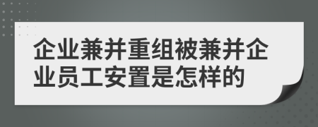 企业兼并重组被兼并企业员工安置是怎样的