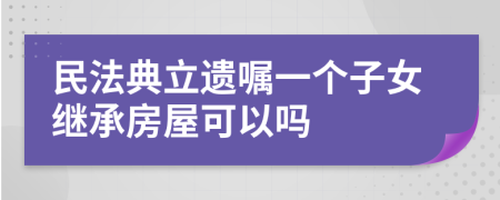 民法典立遗嘱一个子女继承房屋可以吗