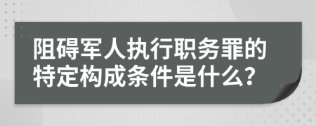 阻碍军人执行职务罪的特定构成条件是什么？