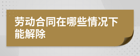 劳动合同在哪些情况下能解除