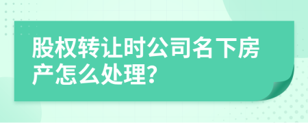 股权转让时公司名下房产怎么处理？